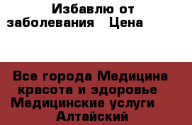 Избавлю от заболевания › Цена ­ 5 000 - Все города Медицина, красота и здоровье » Медицинские услуги   . Алтайский край,Барнаул г.